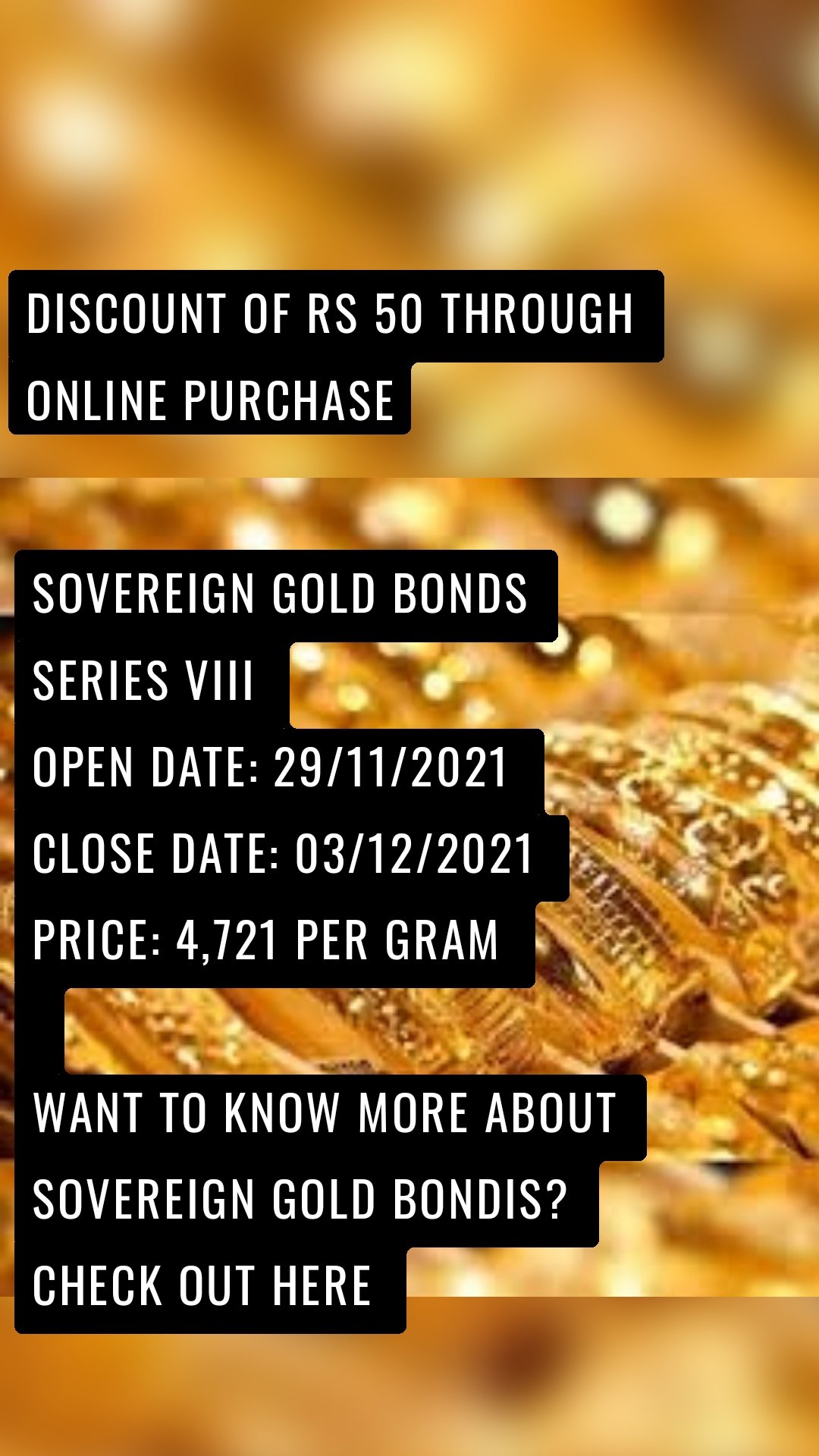 SOVEREIGN GOLD BONDS SERIES VIII OPEN DATE: 29/11/2021 CLOSE DATE: 03/12/2021 PRICE: 4,721 PER GRAM Want To Know More about Sovereign Gold Bondis? Check out here DISCOUNT OF RS 50 THROUGH ONLINE PURCHASE